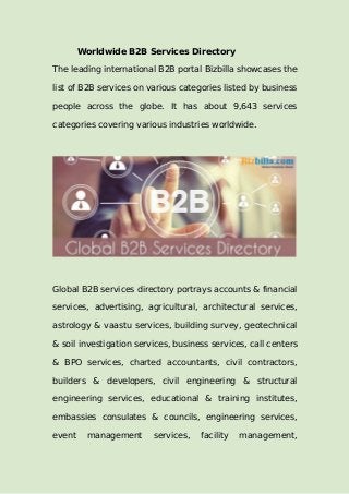 Worldwide B2B Services Directory
The leading international B2B portal Bizbilla showcases the
list of B2B services on various categories listed by business
people across the globe. It has about 9,643 services
categories covering various industries worldwide.
Global B2B services directory portrays accounts & financial
services, advertising, agricultural, architectural services,
astrology & vaastu services, building survey, geotechnical
& soil investigation services, business services, call centers
& BPO services, charted accountants, civil contractors,
builders & developers, civil engineering & structural
engineering services, educational & training institutes,
embassies consulates & councils, engineering services,
event management services, facility management,
 