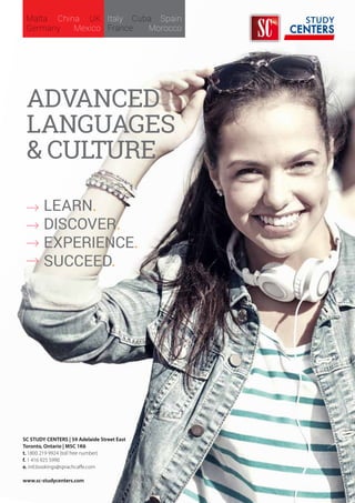 Learn.
Discover.
experience.
Succeed.
AdvanceD
Languages
& culture
Malta China UK
Germany Mexico
Italy Cuba Spain
France Morocco
SC STUDY CENTERS | 59 Adelaide Street East
Toronto, Ontario | M5C 1K6
t. 1800 219 9924 (toll free number)
f. 1 416 925 5990
e. intl.bookings@sprachcaffe.com
www.sc-studycenters.com
 