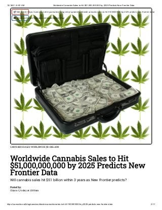 10/18/21, 8:02 AM Worldwide Cannabis Sales to Hit $51,000,000,000 by 2025 Predicts New Frontier Data
https://cannabis.net/blog/news/worldwide-cannabis-sales-to-hit-51000000000-by-2025-predicts-new-frontier-data 2/11
CANNABIS SALES WORLDWIDE $51 BILLION
Worldwide Cannabis Sales to Hit
$51,000,000,000 by 2025 Predicts New
Frontier Data
Will cannabis sales hit $51 billion within 3 years as New Frontier predicts?
Posted by:

Chiara C, today at 12:00am
 Edit Article (https://cannabis.net/mycannabis/c-blog-entry/update/worldwide-cannabis-sales-to-hit-51000000000-by-2025-predicts-new-frontier-data)
 Article List (https://cannabis.net/mycannabis/c-blog)
 