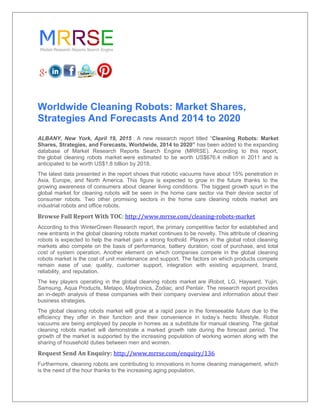 Worldwide Cleaning Robots: Market Shares,
Strategies And Forecasts And 2014 to 2020
ALBANY, New York, April 19, 2015 : A new research report titled “Cleaning Robots: Market
Shares, Strategies, and Forecasts, Worldwide, 2014 to 2020” has been added to the expanding
database of Market Research Reports Search Engine (MRRSE). According to this report,
the global cleaning robots market were estimated to be worth US$676.4 million in 2011 and is
anticipated to be worth US$1.8 billion by 2018.
The latest data presented in the report shows that robotic vacuums have about 15% penetration in
Asia, Europe, and North America. This figure is expected to grow in the future thanks to the
growing awareness of consumers about cleaner living conditions. The biggest growth spurt in the
global market for cleaning robots will be seen in the home care sector via their device sector of
consumer robots. Two other promising sectors in the home care cleaning robots market are
industrial robots and office robots.
Browse Full Report With TOC: http://www.mrrse.com/cleaning-robots-market
According to this WinterGreen Research report, the primary competitive factor for established and
new entrants in the global cleaning robots market continues to be novelty. This attribute of cleaning
robots is expected to help the market gain a strong foothold. Players in the global robot cleaning
markets also compete on the basis of performance, battery duration, cost of purchase, and total
cost of system operation. Another element on which companies compete in the global cleaning
robots market is the cost of unit maintenance and support. The factors on which products compete
remain ease of use, quality, customer support, integration with existing equipment, brand,
reliability, and reputation.
The key players operating in the global cleaning robots market are iRobot, LG, Hayward, Yujin,
Samsung, Aqua Products, Metapo, Maytronics, Zodiac, and Pentair. The research report provides
an in-depth analysis of these companies with their company overview and information about their
business strategies.
The global cleaning robots market will grow at a rapid pace in the foreseeable future due to the
efficiency they offer in their function and their convenience in today’s hectic lifestyle. Robot
vacuums are being employed by people in homes as a substitute for manual cleaning. The global
cleaning robots market will demonstrate a marked growth rate during the forecast period. The
growth of the market is supported by the increasing population of working women along with the
sharing of household duties between men and women.
Request Send An Enquiry: http://www.mrrse.com/enquiry/136
Furthermore, cleaning robots are contributing to innovations in home cleaning management, which
is the need of the hour thanks to the increasing aging population.
 