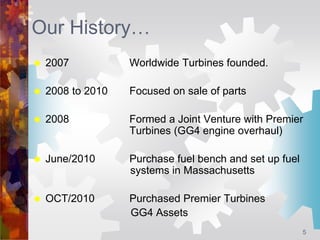 5
Our History…
 2007 Worldwide Turbines founded.
 2008 to 2010 Focused on sale of parts
 2008 Formed a Joint Venture wi...