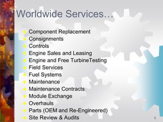 8
Worldwide Services…
 Component Replacement
 Consignments
 Controls
 Engine Sales and Leasing
 Engine and Free Turbi...