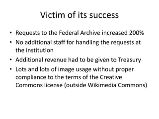 VictimofitssuccessRequeststothe Federal Archive increased 200%No additional staffforhandlingtherequestsattheinstitutionAdditional revenuehadtobegivento TreasuryLots and lots ofimageusagewithout proper compliancetothetermsofthe Creative Commons license (outside Wikimedia Commons)