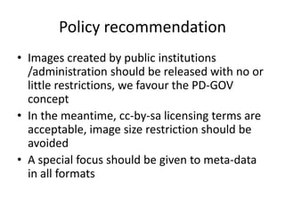 PolicyrecommendationImages createdbypublicinstitutions /administrationshouldbereleasedwithnoorlittlerestrictions, wefavourthe PD-GOV conceptIn themeantime, cc-by-salicensingtermsareacceptable, imagesizerestrictionshouldbeavoidedA specialfocusshouldbegivento meta-data in all formats