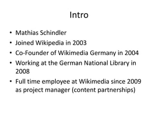 IntroMathias SchindlerJoined Wikipedia in 2003Co-Founderof Wikimedia Germany in 2004Working atthe German National Library in 2008Full time employeeat Wikimedia since 2009 asprojectmanager (contentpartnerships)