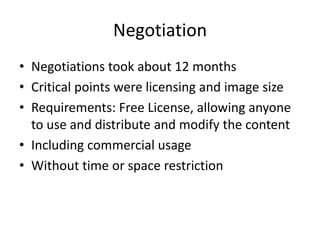 NegotiationNegotiationstookabout 12 monthsCritical pointswerelicensingandimagesizeRequirements: Free License, allowinganyonetouseanddistributeandmodifythecontentIncludingcommercialusageWithout time orspacerestriction