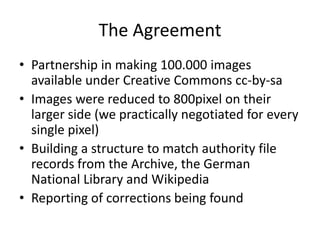 The AgreementPartnership in making 100.000 images available under Creative Commons cc-by-saImages were reduced to 800pixel on their larger side (we practically negotiated for every single pixel)Building a structure to match authority file records from the Archive, the German National Library and WikipediaReporting of corrections being found