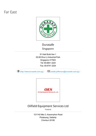 Far East
Durasafe
Singapore
61 Kaki Bukit Ave 1
02-08 Shun Li Industrial Park
Singapore 417943
Tel: 65-6841 2224
Fax: 65-6741 2224
(http://www.durasafe.com.sg) (mailto:jefferson@durasafe.com.sg) 
Oilfield Equipment Services Ltd
Thailand
121/142 Moo 3, Kasemphon Road
Plutaluang, Sattahip
Chonburi 20180
 
