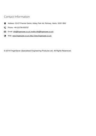 Contact Information
 Address: C2-C7 Premier Centre, Abbey Park Ind, Romsey, Hants, SO51 9DG
 Phone: +44 (0)1794 830757
 Email: info@fingersaver.co.uk (mailto:info@fingersaver.co.uk)
 Web: www.fingersaver.co.uk (http://www.fingersaver.co.uk)
© 2014 FingerSaver (Specialised Engineering Products Ltd). All Rights Resereved.
 