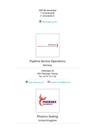 3900 AB Veenendaal
T: 0318-56 96 96
F: 0318-56 96 01
(http://www.bus.nl)
Pipeline Service Operations
Norway
Oddahagen 36
4031 Stavanger, Norway
Tel: +47 51 73 11 00
(http://www.pso.no) (mailto:contact@pso.no) 
Phoenix Sealing
United Kingdom
 