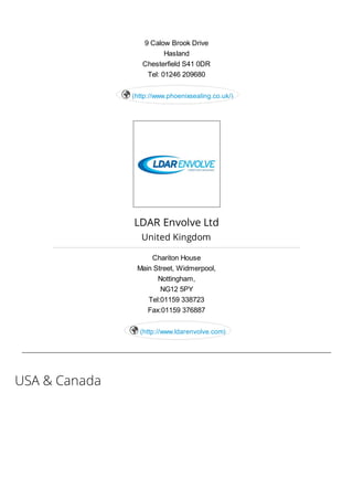 USA & Canada
9 Calow Brook Drive
Hasland
Chesterfield S41 0DR
Tel: 01246 209680
(http://www.phoenixsealing.co.uk/)
LDAR Envolve Ltd
United Kingdom
Chariton House
Main Street, Widmerpool,
Nottingham,
NG12 5PY
Tel:01159 338723
Fax:01159 376887
(http://www.ldarenvolve.com)
 