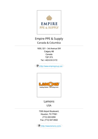 Empire PPE & Supply
Canada & Columbia
1650, 521 - 3rd Avenue SW
Calgary AB
Canada
T2P 3T3
Tel: +403 618 3172
(http://www.empiregroup.ca)
Lamons
USA
7300 Airport Boulevard,
Houston, TX 77061
(713) 222-0284
Fax: (713) 547-9502
(http://www.lamons.com)
 