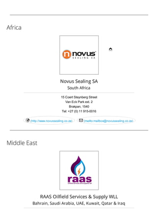 Africa
Middle East
Novus Sealing SA
South Africa
15 Coert Steynberg Street
Van Eck Park ext. 2
Brakpan, 1540
Tel: +27 (0) 11 915-0016
(http://www.novussealing.co.za) (mailto:mailbox@novussealing.co.za) 
RAAS Oilfield Services & Supply WLL
Bahrain, Saudi Arabia, UAE, Kuwait, Qatar & Iraq

 