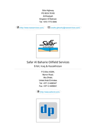 Sitra Highway
PO BOX 76165
Al Kharjiyah
Kingdom Of Bahrain
Tel: +973 1773 0946
(http://www.raasservices.com) (mailto:gkkoshy@raasservices.com) 
Safar Al Baharie Oilfield Services
Erbil, Iraq & Kazakhstan
P.O.Box 43284,
Murror Road,
Abu Dhabi,
United Arab Emirates
Tel: +971 2 4486347
Fax: +971 2 4489641
(http://www.safaroil.com)
 