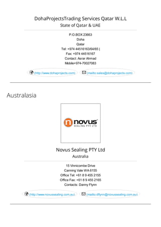 Australasia
DohaProjectsTrading Services Qatar W.L.L
State of Qatar & UAE
P.O.BOX 23663
Doha
Qatar
Tel: +974 44516163/64/65 |
Fax: +974 44516167
Contact: Asrar Ahmad
Mobile+974-70027083
(http://www.dohaprojects.com) (mailto:sales@dohaprojects.com) 
Novus Sealing PTY Ltd
Australia
15 Vinnicombe Drive
Canning Vale WA 6155
Office Tel: +61 8 9 455 2155
Office Fax: +61 8 9 455 2165
Contacts: Danny Flynn
(http://www.novussealing.com.au) (mailto:dflynn@novussealing.com.au) 
 