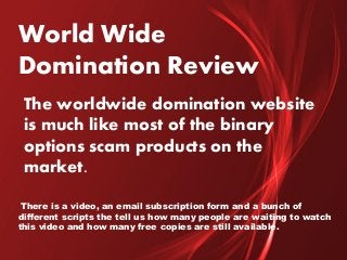 World Wide
Domination Review
The worldwide domination website
is much like most of the binary
options scam products on the
market.
There is a video, an email subscription form and a bunch of
different scripts the tell us how many people are waiting to watch
this video and how many free copies are still available.
 