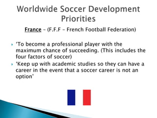  France – (F.F.F – French Football Federation)‘To become a professional player with the maximum chance of succeeding. (This includes the four factors of soccer)‘Keep up with academic studies so they can have a career in the event that a soccer career is not an option’Worldwide Soccer Development Priorities