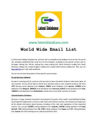 www.latestdatabase.com
World Wide Email List
In 2016 Latest Mailing Database has set forth with an available email database from all over the world.
Our company established their email lists for the recipients according to the specific country such as
European mailing lists, African mailing lists, Asian mailing lists, North American mailing lists, South
American mailing lists, United Kingdom mailing lists, United Arab Emirates mailing lists. Thus you can
buy email list your sales lead worldwide.
You can see the short description of that specific country below:-
Europe Business Database:
Europe is consisting with 41 countries and you have to know the details business information about all
the countries. So you will be able to launch your products easily in your required countries. We have
3775 Business email database from Andorra, 705654 email databases from Austria, 1278820 email
databases from Belgium, 2994678 email databases from Germany, 918147 email databases from Italy,
1384655 email databases from Netherlands and also from many other countries of Europe.
Oceania Business Database:
Oceania is a huge continent having the most powerful countries of the world. Latest Mailing Database
has brought the opportunity so you can make sales lead to these countries. Our company can supply you
all the details information about business including all the rules and regulations of that respective
country. You can get 1552295 mailing database from Australia, 244785 mailing database from New
Zealand, 730 mailing database from Fiji, 3798 mailing database from Papua and 277 mailing database
from Samoa. All of the mailing lists are valid and verified in 2015.
 