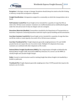 Worldwide	
  Express	
  Freight	
  Glossary	
   2010	
  

	
  
Exception:	
  A	
  shortage,	
  overage	
  or	
  damage.	
  Exceptions	
  should	
  always	
  be	
  noted	
  on	
  the	
  bill	
  of	
  lading	
  
or	
  delivery	
  receipt	
  that	
  accompanies	
  a	
  shipment.	
  	
  
	
  
Freight	
  Classification:	
  A	
  designation	
  assigned	
  to	
  a	
  commodity	
  on	
  which	
  the	
  transportation	
  rate	
  is	
  
based.	
  
	
  
Full	
  Container	
  Load	
  (FCL):	
  Ocean	
  freight	
  service	
  intended	
  for	
  a	
  quantity	
  of	
  cargo	
  that	
  fills	
  an	
  
entire	
  20	
  or	
  40-­‐foot	
  ocean	
  container.	
  Containers	
  are	
  stuffed	
  (loaded)	
  and	
  un-­‐stuffed	
  (discharged)	
  
under	
  the	
  risk	
  and	
  account	
  of	
  only	
  one	
  shipper	
  and	
  one	
  consignee.	
  
	
  
Hazardous	
  Materials	
  (HazMat):	
  Commodities	
  classified	
  by	
  the	
  Department	
  of	
  Transportation	
  as	
  
hazardous.	
  Shipments	
  containing	
  hazardous	
  materials	
  require	
  special	
  handling	
  and	
  documentation.	
  
	
  
Less	
  than	
  Container	
  Load	
  (LCL):	
  Ocean	
  freight	
  service	
  intended	
  for	
  a	
  quantity	
  of	
  cargo	
  that	
  does	
  
not	
  fill	
  the	
  visible	
  or	
  rated	
  capacity	
  of	
  an	
  entire	
  20	
  or	
  40-­‐foot	
  ocean	
  container.	
  	
  
	
  
Less	
  than	
  Truckload	
  (LTL):	
  	
  Freight	
  shipments	
  generally	
  weighing	
  between	
  151	
  and	
  10,000	
  
pounds	
  that	
  do	
  not	
  require	
  the	
  use	
  of	
  an	
  entire	
  trailer.	
  Multiple	
  LTL	
  shipments	
  from	
  many	
  
customers	
  are	
  combined	
  with	
  other	
  shipments	
  to	
  fill	
  a	
  trailer.	
  
	
  
National	
  Motor	
  Freight	
  Classification	
  (NMFC):	
  The	
  categorization	
  of	
  freight	
  as	
  defined	
  by	
  the	
  
National	
  Motor	
  Freight	
  Traffic	
  Association	
  (NMFTA).	
  Domestic	
  LTL	
  carriers	
  use	
  the	
  NMFC	
  to	
  
classify	
  freight	
  and	
  calculate	
  freight	
  charges.	
  
	
  
Pallet:	
  A	
  wood	
  or	
  metal	
  structure	
  used	
  for	
  stacking	
  freight	
  that	
  allows	
  freight	
  to	
  be	
  handled	
  by	
  a	
  
forklift	
  or	
  pallet	
  jack.	
  	
  
	
  
Truckload	
  (TL):	
  Freight	
  shipment	
  generally	
  weighing	
  more	
  than	
  19,999	
  pounds	
  that	
  requires	
  the	
  
exclusive	
  use	
  of	
  a	
  trailer.	
  	
  
	
  

	
  

	
  

	
  

	
  

	
  

	
  

	
  




                                                                                                                                     	
   	
  	
  	
  	
  	
  	
  	
  	
  	
  	
  2	
  	
  	
  	
  	
  	
  	
  
                                                                                                                                     	
                                            	
  
	
  
 