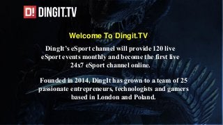 Welcome To Dingit.TV
Founded in 2014, DingIt has grown to a team of 25
passionate entrepreneurs, technologists and gamers
based in London and Poland.
DingIt’s eSport channel will provide 120 live
eSport events monthly and become the first live
24x7 eSport channel online.
 
