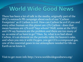 There has been a lot of talk in the media, originally part of the
IPCC's outreach PR campaign about each of our "Carbon
Footprints" as if Carbon is evil. How can Carbon be evil if you and
every other human on this planet are 17% Carbon - does that
mean humans are 17% evil? Says whom? Well, some at the IPCC
and UN say humans are the problem and there are too many of
us, so some of us have to go? Yikes. So, what is so bad about
Carbon, it's an element on the periodic table for heaven's sake,
and when you mix it with Oxygen, you get CO2 a compound gas,
one of the essential gases in our atmosphere needed for life on
Earth as we know it.
Visit to get more info http://www.worldwidegoodnews.org/
 