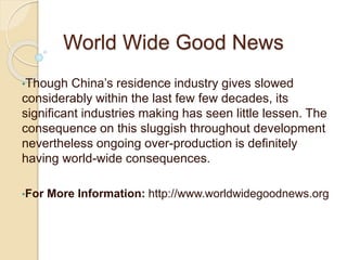 World Wide Good News
•Though China’s residence industry gives slowed
considerably within the last few few decades, its
significant industries making has seen little lessen. The
consequence on this sluggish throughout development
nevertheless ongoing over-production is definitely
having world-wide consequences.
•For More Information: http://www.worldwidegoodnews.org
 