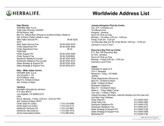 Worldwide Address List

Italy (Rome)                                                  Jamaica-Kingston Pick-Up Center
Herbalife Italia, S.p.A.                                      S.K. D.P. Company Ltd.
Viale Citta d'Europa, 825/827                                 18 Hillcrest Ave.
00144 Roma, Italy                                             Kingston, Jamaica
Mon-Fri: 900am-6pm (Phone-in) 9:00am-6:00pm (Walk-in)         Hours for Pick-up Only
Sat: 9:00am-2:00pm (Walk-in only)                             Monday - Thursday, 8:30 am - 5:00 pm
After Sales Service Ph:                          39 06 5230   Friday, 8:30 am - 4:30 pm
4270                                                          1st Saturday after the 5th of the Month, 9:00 am - 12:00 pm
After Sales Service Fax:                  39 06 5230 4516     (Jamaica Local Time)
Order Department Ph:                      39 06 5230 4040
Order Department Fax:                            39 02        Discovery Bay Pick-up Center
70057446                                                      P.O. Box 160 Discovery Bay
Order Support Ph:                         39 06 5230 4290     St. Ann, Jamaica
Order Support Fax:                        39 06 23325648      Hours for Pick-up Only
Distributor Relations (Local):            39 06 5230 4280     Monday - Friday 9:00 am – 5:00 pm
Distributor Relations Fax (Local):        39 06 5230 4514     (Jamaica Local Time)
Sales Strategy & Support Ph:              39 06 5230 4250
Sales Strategy & Support Fax:             39 06 5230 4517     Japan
                                                              Herbalife of Japan K.K.
Italy – Milan Sales Centre                                    2-9-11 Akasaka
Herbalife Italia, S.p.A.                                      Minato-ku, Tokyo, 107-8546
Via Cornalia n. 7/9                                           JAPAN
20124 Milano, Italy                                           Order Department (Phone-in)
Mon-Fri: 9:00am-6:00pm                                        Mon-Fri: 10:00am-6:30pm
Sat: 9:00am-2:00pm                                            EOM: 10:00am-9:00pm
                                                              Distributor Relations
Jamaica                                                       Mon-Fri: 10:00am-6:30pm
Herbalife International Jamaica                               Walk-in – Tokyo Sales Center
P.O. Box 80210                                                Tue~Sat: 11:00am-7:00pm
Los Angeles, CA 90080-0210                                    Closed Sundays, Mondays, national holidays and the year-end
USA                                                           and New Year Holidays
Hours: Monday - Friday, 9:00 am - 6:00 pm PST                 Order Dept Ph:                              813 5549 0330
Sat: 6:00am-2:00pm (PST)                                      Order Dept Fax:                             813 5549 0382
Order Dept Ph (USA):                        1 310 216 6089    Distributor Relations Ph:                   813 5549 0122
Order Dept Fax (USA):                       1 310 216 5115    Distributor Relations Fax:                  813 5549 0312
Distributor Services Ph:                    1 310 216 9661    Sales Strategy & Support Ph:                813 5549 0192
Distributor ServicesFax:                    1 310 258 7019    Sales Strategy & Support Fax:               813 5549 0388
24-hrs Automated Orders:                    1 310 568 0532    Marketing Ph:                               813 5549 0190
                                                                                                                       WW Business Support .
                                                                                                          S:WWTraining/WW_AddressList.doc MARCH, 2010
                                                                                             .
 