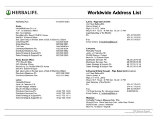 Worldwide Address List
Marketing Fax:                              813 5549 0383     Latvia - Riga Sales Centre
                                                              c/o Filuet Baltica Ltd.
Korea                                                         Sencu Street, 4
Herbalife Korea Co. Ltd                                       Riga, LV-1012, Latvia
1-3F, I-Castle B/D, #86-8                                     Hours: M-F 10 AM - 6 PM/ Sat. 10 AM - 3 PM
Non Hyun-2dong                                                (Last Saturday of the Month)
KangNam-Ku, Seoul 135-818, Korea                              Ph:                                        371 6 7376 575
Mon-Fri: 9:00am-6:00pm                                                                                   371 6 7376 576
Sat: Open only on the last week of Sat. 9:00am to 2:00pm      Fax:                                       371 6 7376 577
Order Dept Ph:                                822 508 5008    Email Orders: LVorderline@filuet.lv
Order Dept Fax:                               822 508 5891
Toll Free:                                    080-508-4545
Distributor Relations Ph:                     822 508 8004    Lithuania
Distributor Relations Fax:                    822 508 5892    Herbalife Poland
Sales Strategy & Support Ph:                  822 508 5900    Janki, ul. Falencka 1B
Sales Strategy & Support Fax:                 822 508 0905    05-090 Raszyn, Poland
                                                              Mon-Fri: 10:00am-6:00pm
Korea Busan office:                                           Distributor Services Ph:                    48 22 720 10 05
 st
1 fl. WonJin Bldg.                                            Distributor Services Fax:                   48 22 720 10 09
297-2 BuKok 2Dong,                                            Sales Strategy & Support Ph:                48 22 720 10 14
KeumJung Gu, Busan 609-823, Korea                             Sales Strategy & Support Fax:               48 22 720 10 09
Mon-Fri: 9:00am-6:00pm
Sat: Open only on the last week of Sat. 9:00am to 2:00pm      Lithuania Orders through – Riga Sales Centre (Latvia)
Distributor Relations Ph:                     8251 606 1800   c/o Filuet Baltica Ltd.
Distributor Relations Fax:                    8251 515 9462   Sencu Street, 4
                                                              Riga, LV-1012, Latvia
Latvia                                                        Hours: M-F 10 AM - 6 PM/ Sat. 10 AM - 3 PM
Herbalife Poland                                              (last Saturday of the Month)
Janki, ul.Falencka 1 B                                        Ph:                                        371 6 7376 575
05-090 Raszyn, Poland                                                                                    371 6 7376 576
Mon-Fri 10:00am-6:00pm                                        Fax:                                       371 6 7376 577
Distributor Services Ph:                    48 22 720 10 05   Toll Free Number for Lithuania orders:     8 800 900 34
Distributor Services Fax:                   48 22 720 10 09   Email Orders: LTorderline@filuet.lv
Sales Strategy & Support Ph:                48 22 720 10 14
Sales Strategy & Support Fax:               48 22 720 10 09   Malaysia
                                                              Herbalife Products Malaysia Sdn. Bhd.
                                                              Ground Floor, Plaza See Hoy Chan, Jalan Raja Chulan
                                                              50200 Kuala Lumpur, Malaysia
                                                              Mon-Fri: 10:00am-7:00pm&

                                                                                                                    WW Business Support .
                                                                                                       S:WWTraining/WW_AddressList.doc MARCH, 2010
                                                                                              .
 