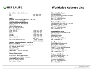 Worldwide Address List
Sat: 10:00am-3:00pm (Walk in only)                               México City Sales Center
Ph: :                                       603 2687 6333        Av. Patriotismo #87
Fax:                                        603 2687 6222        Col. Escandon Delegación Miguel Hidalgo
                                                                 CP 11800, México, D.F.
Mexico                                                           Mon – Fri: 9:00 am-6:00 pm
Herbalife Internacional de México, S.A. de C.V.                  Sat: 9:00 am-2:00 pm
Headquarters and Guadalajara
Administration/Shipping Location                                 Tlalnepantla Sales Center
Camino al ITESO No. 8900 INT 1 A                                 Vía De Gustavo Baz Prada No. 2160 Fcto.
Col El Mante                                                     Industrial La Loma, C.P. 54060
45609 Tlaquepaque, Jal.                                          Tlalnepantla, Edo. De Mexico
Mon – Fri: 9:00 am-6:00 pm                                       Mon – Fri: 9:00 am-6:00 pm
Sat: 9:00 am-2:00 pm                                             Sat: 9:00 am-2:00 pm
Order Dept Ph:                               52 33 3770 5500
Order Dept Fax:                              52 33 3837 0015     Iztapalapa Sales Center
DR Ph:                                       52 33 3770 5510     Calzada Ignacio Zaragoza No. 1218
DR Fax:                                      52 33 3837 0038     Colonia Pantitlán
Main Ph:                                     52 33 3770 5400     Delegación Iztacalco
Sales & Com Ph:                              52 33 3770 5400     08100 Mexico, DF
                                             Ext. 5303           Mon – Fri: 9:00 am-6:00 pm
Call Center (National call only)              01 800 400 HRBL    Sat: 9:00 am-2:00 pm
                                             (01 800 400 4725)
Herbalife Internacional México, S.A. de C.V.                     León Sales Center
Mexico City offices                                              Circunvalación Oriente No. 430
Paseo de Tamarindos No. 90 Torre 1 Piso 11                       Esquina Blvd. Campestre
Col. Bosques de las Lomas                                        Centro Comercial Campestre
Del. Cuajimalpa                                                  Local 1, 2 y 3 Co. Jardines del Moral
05120 México D.F.                                                León Guanajuato 37160
Switchboard       (52-55) 1105.5300                              Mon – Fri: 9:00 am – 6:00 p.m.
                                                                 Sat: 9:00 am – 2:00 p.m.
Mexico - Sales Centers
                                                                 Acapulco Sales Center
Guadalajara, México Sales Center                                 Av. Cuauhtémoc #176 local 1 al 7
Av. Washington No. 200 Col. La Aurora                            Esquina Av. Universidad
Guadalajara, Jal. CP 44460                                       Fraccionamiento Magallanes
Mon – Fri: 9:00am – 6:00pm                                       CP 39850, Acapulco, Gro.
Sat. 9:00am – 2:00pm                                             Mon – Fri: 9:00 am-6:00 pm
                                                                 Sat: 9:00 am-2:00 pm


                                                                                                                        WW Business Support .
                                                                                                           S:WWTraining/WW_AddressList.doc MARCH, 2010
                                                                                                 .
 