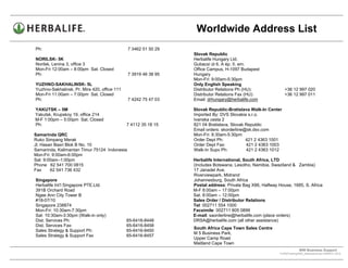 Worldwide Address List
Ph:                                           7 3462 51 50 29
                                                                Slovak Republic
NORILSK- 5K                                                     Herbalife Hungary Ltd.
Norilsk, Lenina 3, office 3                                     Gubacsi út 6. A ép. II. em.
Mon-Fri 12:00am – 8:00pm Sat. Closed                            Office Campus, H-1097 Budapest
Ph:                                           7 3919 46 38 95   Hungary
                                                                Mon-Fri: 9:00am-5:30pm
YUZHNO-SAKHALINSK- 5L                                           Only English Speaking
Yuzhno-Sakhalinsk, Pr. Mira 420, office 111                     Distributor Relations Ph (HU):               +36 12 997 020
Mon-Fri 11:00am – 7:00pm Sat. Closed                            Distributor Relations Fax (HU):              +36 12 997 011
Ph:                                           7 4242 75 47 03   Email: drhungary@herbalife.com

YAKUTSK – 5M                                                    Slovak Republic-Bratislava Walk-In Center
Yakutsk, Krupskoy 19, office 214                                Imported By: DVS Slovakia s.r.o.
M-F 1:00pm – 5:00pm Sat. Closed                                 Ivanska cesta 2
Ph:                                           7 4112 35 18 15   821 04 Bratislava, Slovak Republic
                                                                Email orders: skorderline@sk.dsv.com
Samarinda QRC                                                   Mon-Fri: 8:30am-5:30pm
Ruko Simpang Merak                                              Order Dept Ph:            421 2 4363 1001
Jl. Hasan Basri Blok B No. 10                                   Order Dept Fax:           421 2 4363 1003
Samarinda, Kalimantan Timur 75124 Indonesia                     Walk-In Supv Ph:          421 2 4363 1012
Mon-Fri: 9:00am-6:00pm
Sat: 9:00am–1:00pm                                              Herbalife International, South Africa, LTD
Phone 62 541 700 0815                                           (Includes Botswana, Lesotho, Namibia, Swaziland & Zambia)
Fax     62 541 736 432                                          17 Janadel Ave.
                                                                Riverviewpark, Midrand
Singapore                                                       Johannesburg, South Africa
Herbalife Int’l Singapore PTE.Ltd.                              Postal address: Private Bag X86, Halfway House, 1685, S. Africa
391B Orchard Road                                               M-F 8:00am – 17:00pm
Ngee Ann City Tower B                                           Sat. 8:00am – 12:00pm
#18-07/10                                                       Sales Order / Distributor Relations
Singapore 238874                                                Tel: 002711 554 1000
Mon-Fri: 10:30am-7:30pm                                         Facsimile: 002711 805 0899
Sat: 10:30am-3:30pm (Walk-in only)                              E-mail: saorderline@herbalife.com (place orders)
Dist. Services Ph:                            65-6416-8448      DRSA@herbalife.com (all other assistance)
Dist. Services Fax:                           65-6416-8458
                                                                South Africa Cape Town Sales Centre
Sales Strategy & Support Ph:                  65-6416-8450
                                                                M 5 Business Park,
Sales Strategy & Support Fax                  65-6416-8457
                                                                Upper Camp Road
                                                                Maitland Cape Town
                                                                                                                       WW Business Support .
                                                                                                          S:WWTraining/WW_AddressList.doc MARCH, 2010
                                                                                              .
 