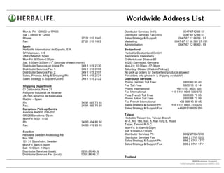 Worldwide Address List
Mon to Fri – 08h00 to 17h00                                  Distributor Services (Int’l):                 0047 6712 66 67
Sat – 08h00 to 12h00                                         Distributor Services Fax (Int’l):             0047 6712 66 61
Phone:                                     27 21 510 1640    Sales Strategy & Support:                  0047 67 12 66 56 / 51
Fax:                                       27 21 510 1663    Marketing:                              0047 67 12 66 58 / 57 / 51
                                                             Administration:                           0047 67 12 66 60 / 55
Spain
Herbalife International de España, S.A.                      Switzerland
C/Velazquez, 149                                             Herbalife Deutschland GmbH
28002 Madrid, Spain                                          Switzerland Operations
Mon-Fri: 9:00am-6:00pm                                       Gräfenhäuser Strasse 85
Sat: 9:00am-3:00pm (1st Saturday of each month)              64293 Darmstadt Germany
Distributor Services on Voice Ph:           349 1 515 2130   Mon-Fri: 10:00am -17:00pm
Distributor Services Fax 1:                 349 1 510 0155   Saturday: Closed (Walk-in/Pick up)
Distributor Services Fax 2:                 349 1 515 2107   No pick up orders for Switzerland products allowed/
Sales, Finance, Mktg & Shipping Ph:         349 1 515 2121   For orders only phone-in & shipping available!)
Sales Strategy & Support Coord:             349 1 515 2122   Distributor Services
                                                             Phone German Toll Free:                         0800 60 60 40
Shipping Department                                          Fax Toll Free:                                  0800 10 10 14
C/ Gallocanta, Nave 21                                       Phone International:                     +49 6151 8605 500
Polígono Industrial de Alcamar                               Fax International:                   +49 6151 8605 500/970
28316 Camarma de Esteruelas                                  Pone French Toll Free:                          0800 83 77 65
Madrid – Spain                                               Phone Italian Toll Free:                        0800 88 77 99
Ph:                                        34 91 885 78 85   Fax French International:                  +33 388 10 39 05
Fax:                                       34 91 885 78 59   Sales Strategy & Support Ph:         +49 6151 8605 310/320
Barcelona Pick-up Centre                                     Sales Strategy & Support Fax:             +49 6151 8605-350
Avenida Madrid, 200-202
08028 Barcelona, Spain                                       Taiwan
Mon-Fri: 9:00 - 6:00                                         Herbalife Taiwan Inc, Taiwan Branch
Ph:                                        34 93 494 86 50   4F-1, No. 188, Sec. 5, Nan King E. Road
Fax:                                       34 93 419 93 16   Taipei, Taiwan R.O.C.
                                                             Mon-Fri: 9:00am-6:00pm
Sweden                                                       Sat: 9:00am-12:00pm
Herbalife Sweden Aktiebolag AB                               Distributor Services Ph:                       8862 2756-7070
Box 556                                                      Distributor Services Fax:                      886 2 2765 0202
101 31 Stockholm, Sweden                                     Sales Strategy & Support Ph:                   886 2 8761 1777
Mon-Fri: 9am-6:00pm                                          Sales Strategy & Support Fax:                  886 2 8761 1711
Sat: 10:00am-1:00pm
Distributor Services (local):              0200.88.46.52
Distributor Services Fax (local):          0200.88.46.53
                                                             Thailand
                                                                                                                      WW Business Support .
                                                                                                         S:WWTraining/WW_AddressList.doc MARCH, 2010
                                                                                                 .
 