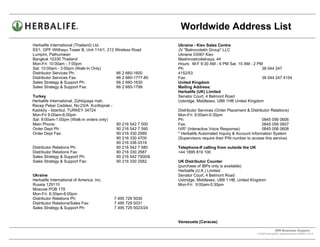 Worldwide Address List
Herbalife International (Thailand) Ltd.                        Ukraine - Kiev Sales Centre
93/1, GPF Witthayu Tower B, Unit 114/1, 212 Wireless Road      JV "Belnovotekh Group" LLC
Lumpini, Pathumwan                                             Ukraine 03067 Kiev
Bangkok 10330 Thailand                                         Mashinostroitelnaya, 44
Mon-Fri: 10:00am - 7:00pm                                      Hours: M-F 9:30 AM - 6 PM Sat. 10 AM - 2 PM
Sat: 10:00am - 3:00pm (Walk-In Only)                           Ph:                                        38 044 247
Distributor Services Ph:                    66 2 660-1600      4152/53
Distributor Services Fax:                   66 2 660-1777-80   Fax:                                       38 044 247 4154
Sales Strategy & Support Ph:                66 2 660-1630      United Kingdom
Sales Strategy & Support Fax:               66 2 660-1799      Mailing Address:
                                                               Herbalife (UK) Limited
Turkey                                                         Senator Court, 4 Belmont Road
Herbalife International, Zühtüpaşa mah.                        Uxbridge, Middlesex, UB8 1HB United Kingdom
Recep Peker Caddesi, No:23/A Kızıltoprak -
Kadıköy - İstanbul, TURKEY 34724                               Distributor Services (Order Placement & Distributor Relations)
Mon-Fri 9:00am-6:00pm                                          Mon-Fri: 9:00am-5:30pm
Sat: 9:00am-1:00pm (Walk-in orders only)                       Ph:                                            0845 056 0606
Main Phone:                                90 216 542 7 500    Fax:                                           0845 056 0607
Order Dept Ph:                             90 216 542 7 590    IVR* (Interactive Voice Response):             0845 056 0608
Order Dept Fax:                            90 216 330 2589     * Herbalife Automated Inquiry & Account Information System
                                           90 216 330 4700     (Supervisors require their PIN number to access this service)
                                           90 216 336 0319
Distributor Relations Ph:                  90 216 542 7 580    Telephone-If calling from outside the UK
Distributor Relations Fax:                 90 216 330 2587     +44 1895 819 100
Sales Strategy & Support Ph:               90 216 542 7500/6
Sales Strategy & Support Fax:              90 216 330 2582     UK Distributor Counter
                                                               (purchase of IBPs only is available)
                                                               Herbalife (U.K.) Limited
Ukraine                                                        Senator Court, 4 Belmont Road
Herbalife International of America, Inc.                       Uxbridge, Middlesex, UB8 1 HB, United Kingdom
Russia 129110                                                  Mon-Fri: 9:00am-5:30pm
Moscow POB 179
Mon-Fri: 8:30am-6:00pm
Distributor Relations Ph:                  7 495 729 5030
Distributor Relations/Sales Fax:           7 495 729 5031
Sales Strategy & Support Ph:               7 495 729 5023/24


                                                               Venezuela (Caracas)

                                                                                                                        WW Business Support .
                                                                                                           S:WWTraining/WW_AddressList.doc MARCH, 2010
                                                                                              .
 