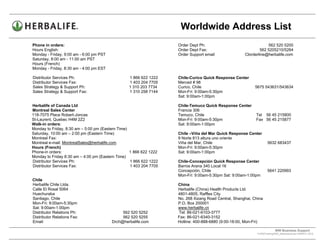 Worldwide Address List
Phone in orders:                                                    Order Dept Ph:                                562 520 5200
Hours English:                                                      Order Dept Fax:                           562 5205210/5264
Monday - Friday, 9:00 am - 6:00 pm PST                              Order Support email               Clorderline@herbalife.com
Saturday, 8:00 am - 11:00 am PST
Hours (French)
Monday - Friday, 8:30 am - 4:00 pm EST

Distributor Services Ph:                          1 866 622 1222    Chile-Curico Quick Response Center
Distributor Services Fax:                         1 403 204 7705    Merced # 98
Sales Strategy & Support Ph:                      1 310 203 7734    Curico, Chile                          5675 543631/543634
Sales Strategy & Support Fax:                     1 310 258 7144    Mon-Fri: 9:00am-5:30pm
                                                                    Sat: 9:00am-1:00pm

Herbalife of Canada Ltd                                             Chile-Temuco Quick Response Center
Montreal Sales Center                                               Francia 306
118-7075 Place Robert-Joncas                                        Temuco, Chile                           Tel 56 45 215800
St-Laurent, Quebec H4M 2Z2                                          Mon-Fri: 9:00am-5:30pm                  Fax 56 45 215877
Walk-in orders:                                                     Sat: 9:00am-1:00pm
Monday to Friday, 8:30 am – 5:00 pm (Eastern Time)
Saturday, 10:00 am – 2:00 pm (Eastern Time)                         Chile –Viña del Mar Quick Response Center
Montreal Fax:                                                       9 Norte 813 altura uno oriente
Montreal e-mail: MontrealSales@herbalife.com                        Viña del Mar, Chile                             5632 683437
Hours (French)                                                      Mon-Fri: 9:00am-5:30pm
Phone-in orders:                                   1 866 622 1222   Sat: 9:00am-1:00pm
Monday to Friday 8:30 am – 4:00 pm (Eastern Time)
Distributor Services Ph:                           1 866 622 1222   Chile-Concepción Quick Response Center
Distributor Services Fax:                          1 403 204 7705   Barros Arana 340 Local 16
                                                                    Concepción, Chile                               5641 220993
                                                                    Mon-Fri: 9:00am-5:30pm Sat: 9:00am-1:00pm
Chile
Herbalife Chile Ltda.                                               China
Calle El Rosal 5064                                                 Herbalife (China) Health Products Ltd.
Huechuraba                                                          4801-4805, Raffles City
Santiago, Chile                                                     No. 268 Xizang Road Central, Shanghai, China
Mon-Fri: 9:00am-5:30pm                                              P.O. Box 200001
Sat: 9:00am-1:00pm                                                  www.herbalife.cn
Distributor Relations Ph:                     562 520 5252          Tel: 86-021-6103-3777
Distributor Relations Fax:                    562 520 5255          Fax: 86-021-6340-3152
Email:                                   Drch@herbalife.com         Hotline: 400-888-6880 (9:00-18:00, Mon-Fri)

                                                                                                                          WW Business Support .
                                                                                                             S:WWTraining/WW_AddressList.doc MARCH, 2010
                                                                                                 .
 
