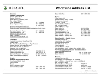 Worldwide Address List
Colombia                                                       Sales Order Fax:                             385 1 3820 885
Herbalife Colombia S.A.
Carrera 23 No 166-85                                           Cyprus
Bogota - Colombia                                              Filuet Cyprus Ltd.
Hours: Mon-Fri 8:30am-5:30pm:                                  Marina Complex - Block A, Shop 2
Sat. 8:30am-12:30pm                                            Amathountos Avenue 8
Order Department                          57 1 672 6969        Limassol, Cyprus
Order Department Fax                      57 1 668 2442        Mon-Fri: 10:00am-6:00pm
                                          57 1668 2446         Sat: 10:00am-2:00pm
PedidosColombia@herbalife.com                                  (Walk-in & Pick-up only)
SeguimientosdePedidosColombia@herbalife.com (Order Audit)      Sales Order Ph:                              357 25430404
                                                               Sales Order Fax:                             357 25430402
Distributor Relations Phone:              57 1 672 6969        Distributor Relations Ph:                    30 210 810 8800
Distributor Relations Fax:                57 1 668 2458        Distributor Relations Fax:                   30 210 810 8888
DSColombia@herbalife.com                                       Sales Strategy & Support Ph:                 972 3 943 1158
Sales & Strategy                                               Sales Strategy & Support Fax:                972 3 943 1150
VentasColombia@herbalife.com
                                                               Czech Republic – Walk-In Centre
Costa Rica                                                     Herbalife Hungary Ltd.
Herbalife International Costa Rica, SRL                        Imported by: DSV Road a.s.
(Sales Center)                                                 Slunecni namesti 2540/5
San Pedro Barrio Dent, Contiguo a Pops Fantasia                158 00 Praha 5 - Hurka
Edificio Lachner, San Jose Costa Rica                          Czech Republic
Hours: Mon-Fri 9:00 am- 6:00 pm                                Mon-Fri: 8:30am-5:30pm
Saturday- 9:00 am- 2:00 pm                                     Last Saturday of month: 8:30am-12pm (Walk In Only)
No Telephone orders, Walk in only                              E-mail: drhungary@herbalife.com drinfo@herbalife.cz
General Information Ph:                     506 25 24 22 96    objednavkyCZ@herbalife.cz
General Information Fax:                    506 25 24 26 14    Sales Order Ph:                        + 42 02 350 90 251-3
Distributor Relations Ph (México)           52 333 770 55 10   Sales OrderFax:                        + 42 02 350 90 292
Sales And Strategy Ph (México)              52 333 770 54 05
                                                               Denmark
Croatia                                                        Herbalife Denmark ApS
Herbalife Representative Office                                Post Boks 52 1002 Kobenhavn, K., Denmark
Nova Cesta, 52 (5th Floor)                                     Mon-Fri: 9:00am-6:00pm (Phone orders until 6:00pm)
10000 Zagreb                                                   Sat: 10:00am-13:00pm
Croatia                                                        Distributor Services Ph: (local):            3692.7844
Mon-Fri: 9:00am-5:00pm                                         Distributor Services Fax (local):            3692.7845
Distributor Services Ph:                  385 1 3820 184       Distributor Services Ph: (Int’l)             0047 67 12 66 68
                                          385 1 3820 542       Distributor Services Fax: (Int’l)            0047 67 12 66 61

                                                                                                                      WW Business Support .
                                                                                                         S:WWTraining/WW_AddressList.doc MARCH, 2010
                                                                                             .
 