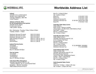 Worldwide Address List
Iceland                                                            Mon-Fri: 10:00am-6:00pm
Herbalife (U.K.) Limited-Iceland                                   Sat: 10:00am-2:00pm
Senator court 4 Belmont Rd.                                        Board Ph:                                    91 80 403 11333
Uxbridge, Middlesex, UB8 1HB                                       Board Fax:                                   91 80 403 11334
United Kingdom                                                     Distributor Services Ph:                     91 80 403 11444
                                                                   Distributor Services Fax:          91 80 40311445 & 40311446
Address of Nordic office                                           Board Ph:                                    91 80 403 11333
for all correspondence and queries:
Herbalife Nordic Region                                            India-New Delhi Sales Centre
Fornebuveien 46-48                                                 Walk-in/Mail-in
1366 Lysaker, Norway                                               Nulon House, Tribuvan complex,
                                                                                   th
                                                                   Ishwar Nagar, 10 Mile Stone, Delhi-Mathura Road
Mon, Wednesday, Thursday, Friday: 8:00am-5:00pm                    New Delhi - 110065
Tuesday: 8:00am – 7:00pm                                           Mon-Fri: 10:00am-6:00pm
                                                                   Sat: 10:00am-2:00pm
Distributor Services Ph (local):      0047 6712 66 66
Distributor Services Ph (Int’l):      0047 6712 66 66              India-Mumbai Sales Centre
Distributor Services Fax (Int’l):     0047 6712 66 61              Walk-in/Mail-in/Fax-in
Sales Strategy & Support:             0047 67 12 66 53 / 56 / 51   Herbalife International India Pvt. Ltd.
Marketing:                            0047 67 12 66 58 / 57 / 51   # 50, Al Dossal, Pali Road.
Administration:                       0047 67 12 66 55             Mumbai-400 050
                                                                   Mon-Fri: 10:00am-6:00pm
Iceland Pick Up Centre                                             Sat: 10:00am-2:00pm
Vöruhótelið                                                        Distributor Services Ph:             91 22 26439990 / 26439991
Sundabakka 2                                                       Distributor Services Fax:                      91 22 26439989
104 Reykjavík
Mon-Fri: 08:00am-05:00pm                                           India-Kolkata Sales Centre
                                                                   Walk-In Center Only
Pick Up Centre                                                     Herbalife International India Pvt. Ltd.
Vöruhótelið                                                        Bharatiya Bhasha Parishad
Sundabakka 2                                                       Ground Floor 36A, Shakespeare Sarani,
104 Reykjavík                                                      Kolkata - 700017, West Bengal
Mon-Fri: 08:00am-05:00pm                                           Mon-Fri: 10:00am-6:00pm
                                                                   Sat: 10:00am-2:00pm
India Head Office (Bangalore)
Herbalife International India Pvt. Ltd.                            India-Guwahati Sales Centre
 “Vaswani Wilshire”, No.14, Commissariat Road                      Walk-in
Bangalore – 560 025, Karnataka                                     Hours: M-F 10:00am – 6:00pm (WI only)
Walk-in/Mail-in/Phone-in/Fax-in                                    Sat: 10:00am – 2:00pm (WI only)

                                                                                                                           WW Business Support .
                                                                                                              S:WWTraining/WW_AddressList.doc MARCH, 2010
                                                                                                  .
 