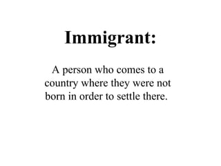 Immigrant: A person who comes to a country where they were not born in order to settle there .  