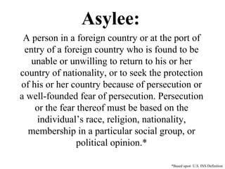 Asylee: *Based upon  U.S. INS Definition A person in a foreign country or at the port of entry of a foreign country who is...