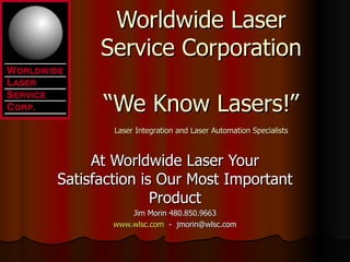 Worldwide Laser
      Service Corporation

      “We Know Lasers!”
        Laser Integration and Laser Automation Specialists



     At Worldwide Laser Your
Satisfaction is Our Most Important
               Product
            Jim Morin 480.850.9663
        www.wlsc.com - jmorin@wlsc.com
 