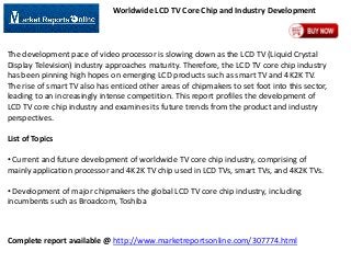 Worldwide LCD TV Core Chip and Industry Development

The development pace of video processor is slowing down as the LCD TV (Liquid Crystal
Display Television) industry approaches maturity. Therefore, the LCD TV core chip industry
has been pinning high hopes on emerging LCD products such as smart TV and 4K2K TV.
The rise of smart TV also has enticed other areas of chipmakers to set foot into this sector,
leading to an increasingly intense competition. This report profiles the development of
LCD TV core chip industry and examines its future trends from the product and industry
perspectives.
List of Topics
• Current and future development of worldwide TV core chip industry, comprising of
mainly application processor and 4K2K TV chip used in LCD TVs, smart TVs, and 4K2K TVs.
• Development of major chipmakers the global LCD TV core chip industry, including
incumbents such as Broadcom, Toshiba

Complete report available @ http://www.marketreportsonline.com/307774.html

 