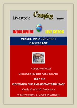 Livestock                              since 1992




WORLDWIDE                    LIVE SOTCK
      VESSEL AND AIRCRAFT
           BROKERAGE




               Company Director
    Ocean Going Master Cpt.Ismet Ates
                  DEEP SEA
INDEPENDED SHIP AND AIRCRAFT BROKERAGE
       Vesels & Aircraft’ Asssurance
   to carry cargoes or Livestock Carriages
 
