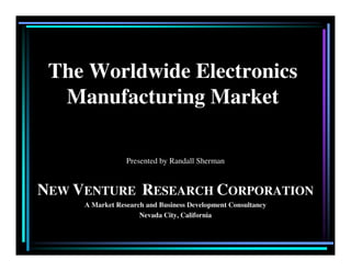 The Worldwide Electronics
Manufacturing Market
Presented by Randall Sherman
NEW VENTURE RESEARCH CORPORATION
A Market Research and Business Development Consultancy
Nevada City, California
 