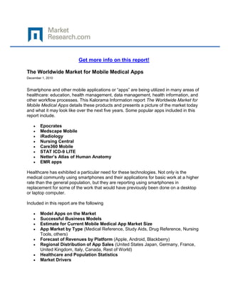 Get more info on this report!

The Worldwide Market for Mobile Medical Apps
December 1, 2010


Smartphone and other mobile applications or “apps” are being utilized in many areas of
healthcare: education, health management, data management, health information, and
other workflow processes. This Kalorama Information report The Worldwide Market for
Mobile Medical Apps details these products and presents a picture of the market today
and what it may look like over the next five years. Some popular apps included in this
report include.

        Epocrates
        Medscape Mobile
        iRadiology
        Nursing Central
        Care360 Mobile
        STAT ICD-9 LITE
        Netter’s Atlas of Human Anatomy
        EMR apps

Healthcare has exhibited a particular need for these technologies. Not only is the
medical community using smartphones and their applications for basic work at a higher
rate than the general population, but they are reporting using smartphones in
replacement for some of the work that would have previously been done on a desktop
or laptop computer.

Included in this report are the following

        Model Apps on the Market
        Successful Business Models
        Estimate for Current Mobile Medical App Market Size
        App Market by Type (Medical Reference, Study Aids, Drug Reference, Nursing
        Tools, others)
        Forecast of Revenues by Platform (Apple, Android, Blackberry)
        Regional Distribution of App Sales (United States Japan, Germany, France,
        United Kingdom, Italy, Canada, Rest of World)
        Healthcare and Population Statistics
        Market Drivers
 