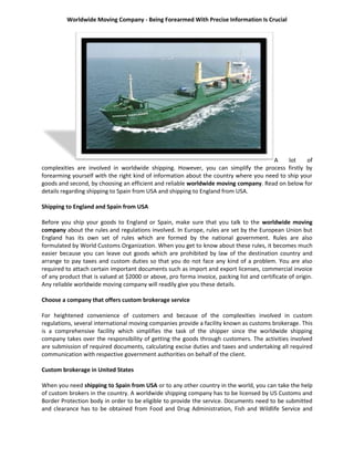 Worldwide Moving Company - Being Forearmed With Precise Information Is Crucial




                                                                                      A    lot    of
complexities are involved in worldwide shipping. However, you can simplify the process firstly by
forearming yourself with the right kind of information about the country where you need to ship your
goods and second, by choosing an efficient and reliable worldwide moving company. Read on below for
details regarding shipping to Spain from USA and shipping to England from USA.

Shipping to England and Spain from USA

Before you ship your goods to England or Spain, make sure that you talk to the worldwide moving
company about the rules and regulations involved. In Europe, rules are set by the European Union but
England has its own set of rules which are formed by the national government. Rules are also
formulated by World Customs Organization. When you get to know about these rules, it becomes much
easier because you can leave out goods which are prohibited by law of the destination country and
arrange to pay taxes and custom duties so that you do not face any kind of a problem. You are also
required to attach certain important documents such as import and export licenses, commercial invoice
of any product that is valued at $2000 or above, pro forma invoice, packing list and certificate of origin.
Any reliable worldwide moving company will readily give you these details.

Choose a company that offers custom brokerage service

For heightened convenience of customers and because of the complexities involved in custom
regulations, several international moving companies provide a facility known as customs brokerage. This
is a comprehensive facility which simplifies the task of the shipper since the worldwide shipping
company takes over the responsibility of getting the goods through customers. The activities involved
are submission of required documents, calculating excise duties and taxes and undertaking all required
communication with respective government authorities on behalf of the client.

Custom brokerage in United States

When you need shipping to Spain from USA or to any other country in the world, you can take the help
of custom brokers in the country. A worldwide shipping company has to be licensed by US Customs and
Border Protection body in order to be eligible to provide the service. Documents need to be submitted
and clearance has to be obtained from Food and Drug Administration, Fish and Wildlife Service and
 