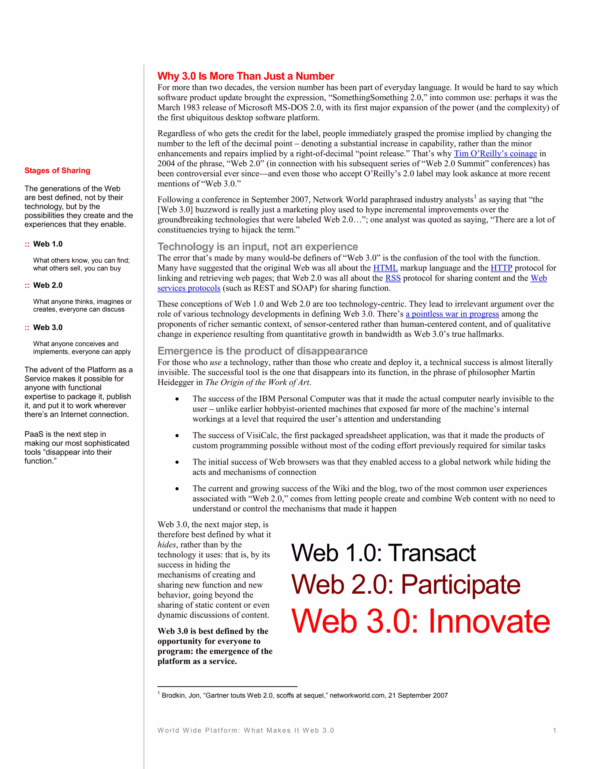 Why 3.0 Is More Than Just a Number
                                    For more than two decades, the version number has been part of everyday language. It would be hard to say which
                                    software product update brought the expression, “SomethingSomething 2.0,” into common use: perhaps it was the
                                    March 1983 release of Microsoft MS-DOS 2.0, with its first major expansion of the power (and the complexity) of
                                    the first ubiquitous desktop software platform.
                                    Regardless of who gets the credit for the label, people immediately grasped the promise implied by changing the
                                    number to the left of the decimal point – denoting a substantial increase in capability, rather than the minor
                                    enhancements and repairs implied by a right-of-decimal “point release.” That’s why Tim O’Reilly’s coinage in
                                    2004 of the phrase, “Web 2.0” (in connection with his subsequent series of “Web 2.0 Summit” conferences) has
Stages of Sharing                   been controversial ever since—and even those who accept O’Reilly’s 2.0 label may look askance at more recent
                                    mentions of “Web 3.0.”
The generations of the Web
are best defined, not by their      Following a conference in September 2007, Network World paraphrased industry analysts 1 as saying that “the
technology, but by the              [Web 3.0] buzzword is really just a marketing ploy used to hype incremental improvements over the
possibilities they create and the
                                    groundbreaking technologies that were labeled Web 2.0…”; one analyst was quoted as saying, “There are a lot of
experiences that they enable.
                                    constituencies trying to hijack the term.”
:: Web 1.0                          Technology is an input, not an experience
  What others know, you can find;   The error that’s made by many would-be definers of “Web 3.0” is the confusion of the tool with the function.
  what others sell, you can buy     Many have suggested that the original Web was all about the HTML markup language and the HTTP protocol for
                                    linking and retrieving web pages; that Web 2.0 was all about the RSS protocol for sharing content and the Web
:: Web 2.0                          services protocols (such as REST and SOAP) for sharing function.
  What anyone thinks, imagines or   These conceptions of Web 1.0 and Web 2.0 are too technology-centric. They lead to irrelevant argument over the
  creates, everyone can discuss
                                    role of various technology developments in defining Web 3.0. There’s a pointless war in progress among the
:: Web 3.0                          proponents of richer semantic context, of sensor-centered rather than human-centered content, and of qualitative
                                    change in experience resulting from quantitative growth in bandwidth as Web 3.0’s true hallmarks.
  What anyone conceives and
  implements, everyone can apply    Emergence is the product of disappearance
                                    For those who use a technology, rather than those who create and deploy it, a technical success is almost literally
The advent of the Platform as a     invisible. The successful tool is the one that disappears into its function, in the phrase of philosopher Martin
Service makes it possible for       Heidegger in The Origin of the Work of Art.
anyone with functional
expertise to package it, publish                The success of the IBM Personal Computer was that it made the actual computer nearly invisible to the
it, and put it to work wherever                  user – unlike earlier hobbyist-oriented machines that exposed far more of the machine’s internal
there’s an Internet connection.
                                                 workings at a level that required the user’s attention and understanding
PaaS is the next step in                        The success of VisiCalc, the first packaged spreadsheet application, was that it made the products of
making our most sophisticated                    custom programming possible without most of the coding effort previously required for similar tasks
tools “disappear into their
function.”                                      The initial success of Web browsers was that they enabled access to a global network while hiding the
                                                 acts and mechanisms of connection
                                                The current and growing success of the Wiki and the blog, two of the most common user experiences
                                                 associated with “Web 2.0,” comes from letting people create and combine Web content with no need to
                                                 understand or control the mechanisms that made it happen
                                    Web 3.0, the next major step, is
                                    therefore best defined by what it
                                    hides, rather than by the
                                    technology it uses: that is, by its
                                    success in hiding the
                                                                                 Web 1.0: Transact
                                    mechanisms of creating and
                                    sharing new function and new
                                    behavior, going beyond the                   Web 2.0: Participate
                                    sharing of static content or even
                                    dynamic discussions of content.
                                    Web 3.0 is best defined by the
                                    opportunity for everyone to
                                                                                 Web 3.0: Innovate
                                    program: the emergence of the
                                    platform as a service.


                                    1
                                        Brodkin, Jon, “Gartner touts Web 2.0, scoffs at sequel,” networkworld.com, 21 September 2007




                                    W orld W ide Platform: W hat Makes It W eb 3.0                                                                       1
 