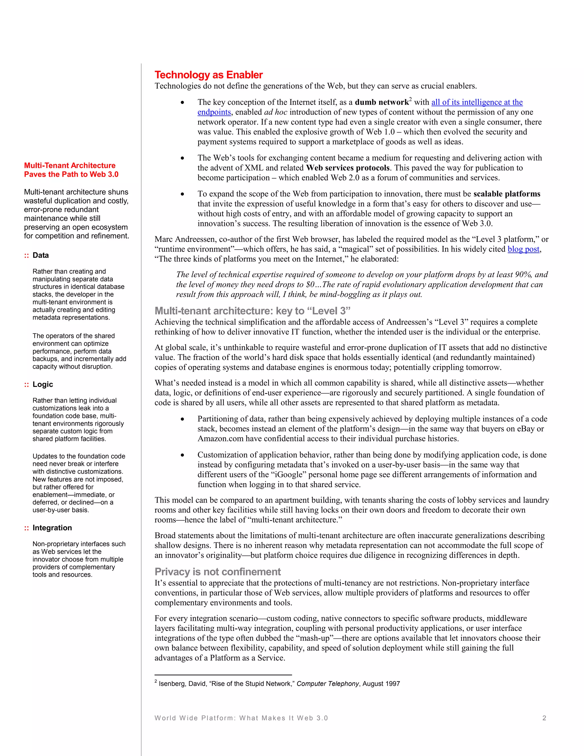 Technology as Enabler
                                     Technologies do not define the generations of the Web, but they can serve as crucial enablers.
                                                    The key conception of the Internet itself, as a dumb network2 with all of its intelligence at the
                                                     endpoints, enabled ad hoc introduction of new types of content without the permission of any one
                                                     network operator. If a new content type had even a single creator with even a single consumer, there
                                                     was value. This enabled the explosive growth of Web 1.0 – which then evolved the security and
                                                     payment systems required to support a marketplace of goods as well as ideas.
                                                    The Web’s tools for exchanging content became a medium for requesting and delivering action with
Multi-Tenant Architecture                            the advent of XML and related Web services protocols. This paved the way for publication to
Paves the Path to Web 3.0                            become participation – which enabled Web 2.0 as a forum of communities and services.
Multi-tenant architecture shuns                     To expand the scope of the Web from participation to innovation, there must be scalable platforms
wasteful duplication and costly,                     that invite the expression of useful knowledge in a form that’s easy for others to discover and use—
error-prone redundant
                                                     without high costs of entry, and with an affordable model of growing capacity to support an
maintenance while still
preserving an open ecosystem                         innovation’s success. The resulting liberation of innovation is the essence of Web 3.0.
for competition and refinement.      Marc Andreessen, co-author of the first Web browser, has labeled the required model as the “Level 3 platform,” or
                                     “runtime environment”—which offers, he has said, a “magical” set of possibilities. In his widely cited blog post,
:: Data                              “The three kinds of platforms you meet on the Internet,” he elaborated:
  Rather than creating and
  manipulating separate data
                                              The level of technical expertise required of someone to develop on your platform drops by at least 90%, and
  structures in identical database            the level of money they need drops to $0…The rate of rapid evolutionary application development that can
  stacks, the developer in the                result from this approach will, I think, be mind-boggling as it plays out.
  multi-tenant environment is
  actually creating and editing      Multi-tenant architecture: key to “Level 3”
  metadata representations.
                                     Achieving the technical simplification and the affordable access of Andreessen’s “Level 3” requires a complete
  The operators of the shared
                                     rethinking of how to deliver innovative IT function, whether the intended user is the individual or the enterprise.
  environment can optimize
  performance, perform data          At global scale, it’s unthinkable to require wasteful and error-prone duplication of IT assets that add no distinctive
  backups, and incrementally add     value. The fraction of the world’s hard disk space that holds essentially identical (and redundantly maintained)
  capacity without disruption.       copies of operating systems and database engines is enormous today; potentially crippling tomorrow.
:: Logic                             What’s needed instead is a model in which all common capability is shared, while all distinctive assets—whether
                                     data, logic, or definitions of end-user experience—are rigorously and securely partitioned. A single foundation of
  Rather than letting individual     code is shared by all users, while all other assets are represented to that shared platform as metadata.
  customizations leak into a
  foundation code base, multi-
  tenant environments rigorously
                                                    Partitioning of data, rather than being expensively achieved by deploying multiple instances of a code
  separate custom logic from                         stack, becomes instead an element of the platform’s design—in the same way that buyers on eBay or
  shared platform facilities.                        Amazon.com have confidential access to their individual purchase histories.

  Updates to the foundation code                    Customization of application behavior, rather than being done by modifying application code, is done
  need never break or interfere                      instead by configuring metadata that’s invoked on a user-by-user basis—in the same way that
  with distinctive customizations.
                                                     different users of the “iGoogle” personal home page see different arrangements of information and
  New features are not imposed,
  but rather offered for                             function when logging in to that shared service.
  enablement—immediate, or
  deferred, or declined—on a         This model can be compared to an apartment building, with tenants sharing the costs of lobby services and laundry
  user-by-user basis.                rooms and other key facilities while still having locks on their own doors and freedom to decorate their own
                                     rooms—hence the label of “multi-tenant architecture.”
:: Integration
                                     Broad statements about the limitations of multi-tenant architecture are often inaccurate generalizations describing
  Non-proprietary interfaces such    shallow designs. There is no inherent reason why metadata representation can not accommodate the full scope of
  as Web services let the
  innovator choose from multiple
                                     an innovator’s originality—but platform choice requires due diligence in recognizing differences in depth.
  providers of complementary
  tools and resources.               Privacy is not confinement
                                     It’s essential to appreciate that the protections of multi-tenancy are not restrictions. Non-proprietary interface
                                     conventions, in particular those of Web services, allow multiple providers of platforms and resources to offer
                                     complementary environments and tools.
                                     For every integration scenario—custom coding, native connectors to specific software products, middleware
                                     layers facilitating multi-way integration, coupling with personal productivity applications, or user interface
                                     integrations of the type often dubbed the “mash-up”—there are options available that let innovators choose their
                                     own balance between flexibility, capability, and speed of solution deployment while still gaining the full
                                     advantages of a Platform as a Service.

                                     2
                                         Isenberg, David, “Rise of the Stupid Network,” Computer Telephony, August 1997




                                     W orld W ide Platform: W hat Makes It W eb 3.0                                                                         2
 