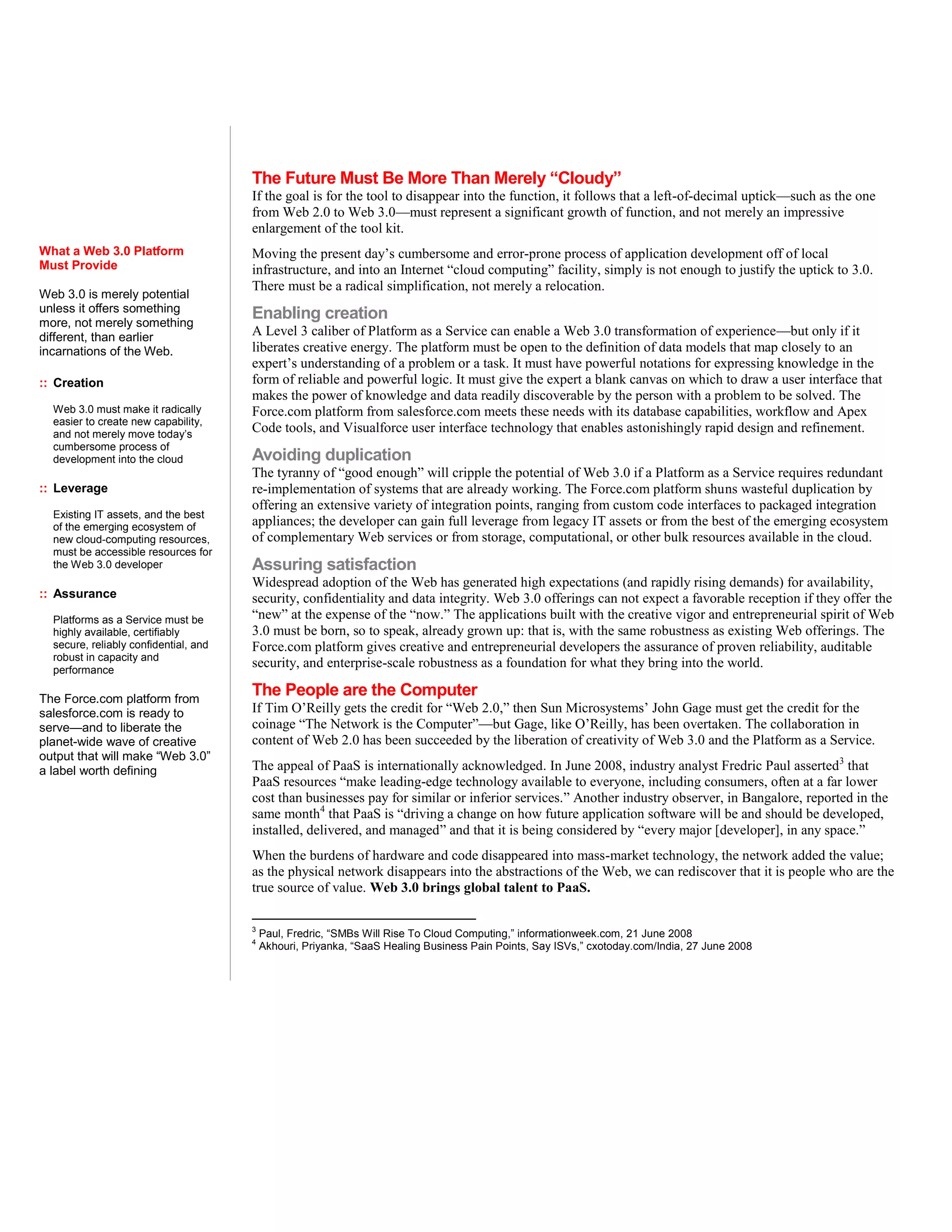 The Future Must Be More Than Merely “Cloudy”
                                       If the goal is for the tool to disappear into the function, it follows that a left-of-decimal uptick—such as the one
                                       from Web 2.0 to Web 3.0—must represent a significant growth of function, and not merely an impressive
                                       enlargement of the tool kit.
What a Web 3.0 Platform                Moving the present day’s cumbersome and error-prone process of application development off of local
Must Provide                           infrastructure, and into an Internet “cloud computing” facility, simply is not enough to justify the uptick to 3.0.
                                       There must be a radical simplification, not merely a relocation.
Web 3.0 is merely potential
unless it offers something             Enabling creation
more, not merely something
different, than earlier                A Level 3 caliber of Platform as a Service can enable a Web 3.0 transformation of experience—but only if it
incarnations of the Web.               liberates creative energy. The platform must be open to the definition of data models that map closely to an
                                       expert’s understanding of a problem or a task. It must have powerful notations for expressing knowledge in the
:: Creation                            form of reliable and powerful logic. It must give the expert a blank canvas on which to draw a user interface that
                                       makes the power of knowledge and data readily discoverable by the person with a problem to be solved. The
  Web 3.0 must make it radically       Force.com platform from salesforce.com meets these needs with its database capabilities, workflow and Apex
  easier to create new capability,
  and not merely move today’s
                                       Code tools, and Visualforce user interface technology that enables astonishingly rapid design and refinement.
  cumbersome process of
  development into the cloud           Avoiding duplication
                                       The tyranny of “good enough” will cripple the potential of Web 3.0 if a Platform as a Service requires redundant
:: Leverage                            re-implementation of systems that are already working. The Force.com platform shuns wasteful duplication by
                                       offering an extensive variety of integration points, ranging from custom code interfaces to packaged integration
  Existing IT assets, and the best
  of the emerging ecosystem of         appliances; the developer can gain full leverage from legacy IT assets or from the best of the emerging ecosystem
  new cloud-computing resources,       of complementary Web services or from storage, computational, or other bulk resources available in the cloud.
  must be accessible resources for
  the Web 3.0 developer                Assuring satisfaction
                                       Widespread adoption of the Web has generated high expectations (and rapidly rising demands) for availability,
:: Assurance                           security, confidentiality and data integrity. Web 3.0 offerings can not expect a favorable reception if they offer the
  Platforms as a Service must be       “new” at the expense of the “now.” The applications built with the creative vigor and entrepreneurial spirit of Web
  highly available, certifiably        3.0 must be born, so to speak, already grown up: that is, with the same robustness as existing Web offerings. The
  secure, reliably confidential, and   Force.com platform gives creative and entrepreneurial developers the assurance of proven reliability, auditable
  robust in capacity and
  performance
                                       security, and enterprise-scale robustness as a foundation for what they bring into the world.

The Force.com platform from
                                       The People are the Computer
salesforce.com is ready to             If Tim O’Reilly gets the credit for “Web 2.0,” then Sun Microsystems’ John Gage must get the credit for the
serve—and to liberate the              coinage “The Network is the Computer”—but Gage, like O’Reilly, has been overtaken. The collaboration in
planet-wide wave of creative           content of Web 2.0 has been succeeded by the liberation of creativity of Web 3.0 and the Platform as a Service.
output that will make “Web 3.0”
a label worth defining                 The appeal of PaaS is internationally acknowledged. In June 2008, industry analyst Fredric Paul asserted3 that
                                       PaaS resources “make leading-edge technology available to everyone, including consumers, often at a far lower
                                       cost than businesses pay for similar or inferior services.” Another industry observer, in Bangalore, reported in the
                                       same month4 that PaaS is “driving a change on how future application software will be and should be developed,
                                       installed, delivered, and managed” and that it is being considered by “every major [developer], in any space.”
                                       When the burdens of hardware and code disappeared into mass-market technology, the network added the value;
                                       as the physical network disappears into the abstractions of the Web, we can rediscover that it is people who are the
                                       true source of value. Web 3.0 brings global talent to PaaS.

                                       3
                                           Paul, Fredric, “SMBs Will Rise To Cloud Computing,” informationweek.com, 21 June 2008
                                       4
                                           Akhouri, Priyanka, “SaaS Healing Business Pain Points, Say ISVs,” cxotoday.com/India, 27 June 2008
 