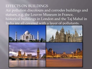 EFFECTS ON BUILDINGS
Air pollution discolours and corrodes buildings and
statues, e.g. the Louvre Museum in France,
historical buildings in London and the Taj Mahal in
India are all covered with a layer of pollutants.
 