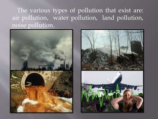 The various types of pollution that exist are:
air pollution, water pollution, land pollution,
noise pollution.
 