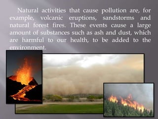 Natural activities that cause pollution are, for
example, volcanic eruptions, sandstorms and
natural forest fires. These events cause a large
amount of substances such as ash and dust, which
are harmful to our health, to be added to the
environment.
 