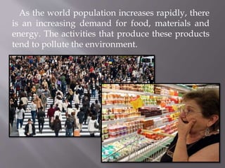 As the world population increases rapidly, there
is an increasing demand for food, materials and
energy. The activities that produce these products
tend to pollute the environment.
 